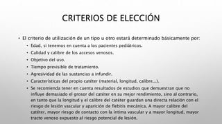 CRITERIOS DE ELECCIÓN
• El criterio de utilización de un tipo u otro estará determinado básicamente por:
• Edad, si tenemos en cuenta a los pacientes pediátricos.
• Calidad y calibre de los accesos venosos.
• Objetivo del uso.
• Tiempo previsible de tratamiento.
• Agresividad de las sustancias a infundir.
• Características del propio catéter (material, longitud, calibre...).
• Se recomienda tener en cuenta resultados de estudios que demuestran que no
influye demasiado el grosor del catéter en su mejor rendimiento, sino al contrario,
en tanto que la longitud y el calibre del catéter guardan una directa relación con el
riesgo de lesión vascular y aparición de flebitis mecánica. A mayor calibre del
catéter, mayor riesgo de contacto con la íntima vascular y a mayor longitud, mayor
tracto venoso expuesto al riesgo potencial de lesión.
 