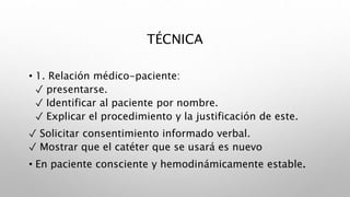 TÉCNICA
• 1. Relación médico-paciente:
✓ presentarse.
✓ Identificar al paciente por nombre.
✓ Explicar el procedimiento y la justificación de este.
✓ Solicitar consentimiento informado verbal.
✓ Mostrar que el catéter que se usará es nuevo
• En paciente consciente y hemodinámicamente estable.
 