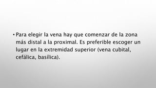 • Para elegir la vena hay que comenzar de la zona
más distal a la proximal. Es preferible escoger un
lugar en la extremidad superior (vena cubital,
cefálica, basílica).
 