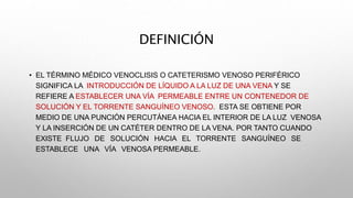 DEFINICIÓN
• EL TÉRMINO MÉDICO VENOCLISIS O CATETERISMO VENOSO PERIFÉRICO
SIGNIFICA LA INTRODUCCIÓN DE LÍQUIDO A LA LUZ DE UNA VENA Y SE
REFIERE A ESTABLECER UNA VÍA PERMEABLE ENTRE UN CONTENEDOR DE
SOLUCIÓN Y EL TORRENTE SANGUÍNEO VENOSO. ESTA SE OBTIENE POR
MEDIO DE UNA PUNCIÓN PERCUTÁNEA HACIA EL INTERIOR DE LA LUZ VENOSA
Y LA INSERCIÓN DE UN CATÉTER DENTRO DE LA VENA. POR TANTO CUANDO
EXISTE FLUJO DE SOLUCIÓN HACIA EL TORRENTE SANGUÍNEO SE
ESTABLECE UNA VÍA VENOSA PERMEABLE.
 