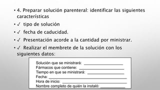 • 4. Preparar solución parenteral: identificar las siguientes
características
• ✓ tipo de solución
• ✓ fecha de caducidad.
• ✓ Presentación acorde a la cantidad por ministrar.
• ✓ Realizar el membrete de la solución con los
siguientes datos:
Solución que se ministrará:
Fármacos que contiene:
Tiempo en que se ministrará:
Fecha:
Hora de inicio:
Nombre completo de quién la instaló:
 