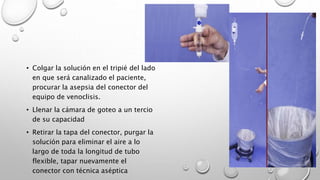 • Colgar la solución en el tripié del lado
en que será canalizado el paciente,
procurar la asepsia del conector del
equipo de venoclisis.
• Llenar la cámara de goteo a un tercio
de su capacidad
• Retirar la tapa del conector, purgar la
solución para eliminar el aire a lo
largo de toda la longitud de tubo
flexible, tapar nuevamente el
conector con técnica aséptica
 