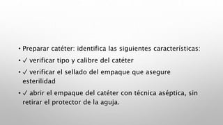 • Preparar catéter: identifica las siguientes características:
• ✓ verificar tipo y calibre del catéter
• ✓ verificar el sellado del empaque que asegure
esterilidad
• ✓ abrir el empaque del catéter con técnica aséptica, sin
retirar el protector de la aguja.
 