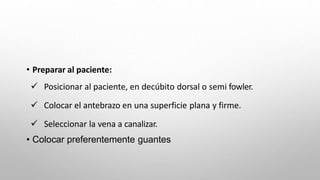 • Preparar al paciente:
 Posicionar al paciente, en decúbito dorsal o semi fowler.
 Colocar el antebrazo en una superficie plana y firme.
 Seleccionar la vena a canalizar.
• Colocar preferentemente guantes
 