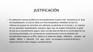 JUSTIFICACIÓN
• El cateterismo venoso periférico es el procedimiento invasivo más frecuente en el área
de hospitalización, el cual se utiliza con fines terapéuticos. Alrededor de dos mil
millones de equipos de venoclisis son utilizados anualmente en el mundo y la mayoría
de los pacientes hospitalizados requieren algún tipo de terapia intravenosa. A pesar
de que es un procedimiento seguro, tiene una alta tasa de falla en la continuidad de una
vía venosa permeable y en consecuencia complicaciones como la repetición del
procedimiento hasta en un 69%, debido a la salida del catéter, infiltración, oclusión del
catéter, flebitis o infección. Por esta razón es necesario conocer la técnica y
reducir al mínimo estos riesgos y complicaciones.
 