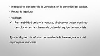 • Introducir el conector de la venoclisis en la conexión del catéter.
• Retirar la ligadura
• Verificar:
 Permeabilidad de la vía venosa, al observar goteo continuo
de solución en la cámara de goteo del equipo de venoclisis
Ajustar el goteo de infusión por medio de la llave reguladora del
equipo para venoclisis.
 