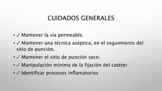 CUIDADOS GENERALES
• ✓ Mantener la vía permeable.
• ✓ Mantener una técnica aséptica, en el seguimiento del
sitio de punción.
• ✓ Mantener el sitio de punción seco.
• ✓ Manipulación mínima de la fijación del catéter.
• ✓ Identificar procesos inflamatorios
 