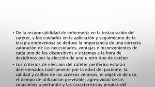 • De la responsabilidad de enfermería en la instauración del
catéter, y los cuidados en la aplicación y seguimiento de la
terapia endovenosa se deduce la importancia de una correcta
valoración de las necesidades, ventajas e inconvenientes de
cada uno de los dispositivos y sistemas a la hora de
decidirnos por la elección de uno u otro tipo de catéter .
• Los criterios de elección del catéter periférico estarán
determinados básicamente por la edad del paciente, la
calidad y calibre de los accesos venosos, el objetivo de uso,
el tiempo de utilización previsible, agresividad de las
soluciones a perfundir y las características propias del
 