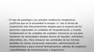 • El tipo de patología y las actuales tendencias terapéuticas
justifican que en la actualidad la terapia i.V. Sea la forma de
tratamiento más frecuentemente elegida para la mayoría de los
pacientes ingresados en unidades de hospitalización, y resulte
fundamental en las unidades de cuidados intensivos ya sea para
mantener las necesidades basales diarias de líquidos, nutrientes,
electrolitos, etc.; Para restaurar las cantidades de los mismos
perdidas en ciertas situaciones especiales; administración de
medicamentos o para control hemodinámico; además de ampliarse
a posibilidades de monitorización y diagnóstico.
 