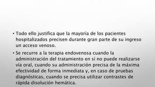 • Todo ello justifica que la mayoría de los pacientes
hospitalizados precisen durante gran parte de su ingreso
un acceso venoso.
• Se recurre a la terapia endovenosa cuando la
administración del tratamiento en sí no puede realizarse
vía oral, cuando su administración precisa de la máxima
efectividad de forma inmediata y, en caso de pruebas
diagnósticas, cuando se precisa utilizar contrastes de
rápida disolución hemática.
 