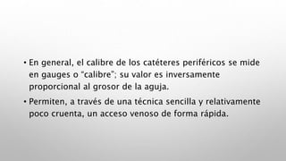 • En general, el calibre de los catéteres periféricos se mide
en gauges o “calibre”; su valor es inversamente
proporcional al grosor de la aguja.
• Permiten, a través de una técnica sencilla y relativamente
poco cruenta, un acceso venoso de forma rápida.
 