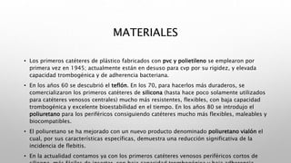 MATERIALES
• Los primeros catéteres de plástico fabricados con pvc y polietileno se emplearon por
primera vez en 1945; actualmente están en desuso para cvp por su rigidez, y elevada
capacidad trombogénica y de adherencia bacteriana.
• En los años 60 se descubrió el teflón. En los 70, para hacerlos más duraderos, se
comercializaron los primeros catéteres de silicona (hasta hace poco solamente utilizados
para catéteres venosos centrales) mucho más resistentes, flexibles, con baja capacidad
trombogénica y excelente bioestabilidad en el tiempo. En los años 80 se introdujo el
poliuretano para los periféricos consiguiendo catéteres mucho más flexibles, maleables y
biocompatibles.
• El poliuretano se ha mejorado con un nuevo producto denominado poliuretano vialón el
cual, por sus características específicas, demuestra una reducción significativa de la
incidencia de flebitis.
• En la actualidad contamos ya con los primeros catéteres venosos periféricos cortos de
 