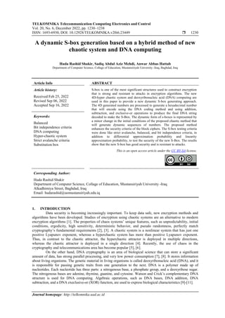 TELKOMNIKA Telecommunication Computing Electronics and Control
Vol. 20, No. 6, December 2022, pp. 1230~1238
ISSN: 1693-6930, DOI: 10.12928/TELKOMNIKA.v20i6.23449  1230
Journal homepage: http://telkomnika.uad.ac.id
A dynamic S-box generation based on a hybrid method of new
chaotic system and DNA computing
Huda Rashid Shakir, Sadiq Abdul Aziz Mehdi, Anwar Abbas Hattab
Department of Computer Science, Collage of Education, Mustansiriyah University -Iraq, Baghdad, Iraq
Article Info ABSTRACT
Article history:
Received Feb 25, 2022
Revised Sep 06, 2022
Accepted Sep 16, 2022
S-box is one of the most significant structures used to construct encryption
that is strong and resistant to attacks in encryption algorithms. The new
4D-hyper chaotic system and deoxyribonucleic acid (DNA) computing are
used in this paper to provide a new dynamic S-box generating approach.
The 4D generated numbers are processed to generate a hexadecimal number
that will encode using the DNA coding method and using addition,
subtraction, and exclusive-or operations to produce the final DNA string
decoded to make the S-Box. The dynamic form of s-boxes is represented by
a minor change in the initial conditions of the proposed chaotic method that
will generate dynamic sequences of numbers. The proposed method
enhances the security criteria of the block ciphers. The S-box testing criteria
were done like strict avalanche, balanced, and bit independence criteria, in
addition to differential approximation probability and linearity
approximation probability, to test the security of the new S-Box. The results
show that the new S-box has good security and is resistant to attacks.
Keywords:
Balanced
Bit independence criteria
DNA computing
Hyper-chaotic system
Strict avalanche criteria
Substitution box
This is an open access article under the CC BY-SA license.
Corresponding Author:
Huda Rashid Shakir
Department of Computer Science, Collage of Education, Mustansiriyah University -Iraq
Alkadhimiya Street, Baghdad, Iraq
Email: hudarashid@uomustansiriyah.edu.iq
1. INTRODUCTION
Data security is becoming increasingly important. To keep data safe, new encryption methods and
algorithms have been developed. Studies of encryption using chaotic systems are an alternative to modern
encryption algorithms [1]. The properties of chaos systems’ unique features, such as unpredictability, initial
conditions, ergodicity, high sensitivity, deterministic behavior, and pseudo randomness, perfectly match
cryptography’s fundamental requirements [2], [3]. A chaotic system is a nonlinear system that has just one
positive Lyapunov exponent, whereas a hyperchaotic system has more than positive Lyapunov exponent.
Thus, in contrast to the chaotic attractor, the hyperchaotic attractor is deployed in multiple directions,
whereas the chaotic attractor is deployed in a single direction [4]. Recently, the use of chaos in the
cryptography and telecommunications area has become popular [5], [6].
On the other hand, DNA cryptography is an area of biological science that can store a significant
amount of data, has strong parallel processing, and very low power consumption [7], [8]. It stores information
about living organisms. The genetic material in living organisms is called deoxyribonucleic acid (DNA), and it
is responsible for passing genetic traits from one generation to the next. DNA is a polymer made up of
nucleotides. Each nucleotide has three parts: a nitrogenous base, a phosphate group, and a deoxyribose sugar.
The nitrogenous bases are adenine, thymine, guanine, and cytosine. Watson and Crick’s complementary DNA
structure is used for DNA computing. Algebraic operations, such as DNA bases, DNA addition, DNA
subtraction, and a DNA execlusive-or (XOR) function, are used to express biological characteristics [9]-[11].
 