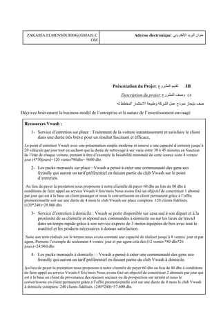 : ‫اإللكتروني‬ ‫البريد‬ ‫عنوان‬
Adresse électronique
ZAKARIA.ELMENSOURI04@GMAIL.C
OM
III
.
: ‫المشروع‬ ‫تقديم‬
Présentation du Projet
A
)
: ‫المشروع‬ ‫وصف‬
Description du projet
‫صف‬
‫له‬ ‫المخطط‬ ‫االستثمار‬ ‫وطبيعة‬ ‫الشركة‬ ‫عمل‬ ‫نموذج‬ ‫بإيجاز‬
Décrivez brièvement le business model de l’entreprise et la nature de l’investissement envisagé
Ressources Vwash :
1- Service d’entretien sur place : Traitement de la voiture instantanement et satisfaire le client
dans une durée très brève pour un résultat fascinant et éfficace,
Le point d’entretien Vwash avec une présentation simple moderne et innové a une capacité d’entrenir jusqu’à
20 véhicule par jour tout en sachant que la durée de nettoyage à sec varie entre 30 à 45 minutes en fonction
de l’état de chaque voiture, prenant à titre d’exemple la faisabilité minimale de cette source soite 4 ventes/
jour (4*30jours)=120 ventes*80dhs= 9600 dhs
2- Les packs mensuels sur place : Vwash a pensé à créer une communauté des gens eco
freindly qui auront un tarif préférentiel en faisant partie du club Vwash sur le point
d’entretien.
Au lieu de payer la prestation nous proposons à notre clientèle de payer 60 dhs au lieu de 80 dhs à
conditions de faire appel au service Vwash 4 fois/mois Nous avons fixé un objectif de concrétiser 1 abonné
par jour qui est à la base un client passager et nous le convertissons en client permanent grâce à l’offre
promotionnelle soit sur une durée de 4 mois le club Vwash sur place comptera 120 clients fidélisés.
(120*240)=28.800 dhs
3- Service d’entretien à domicile : Vwash se porte disponible sur casa sud à son départ et à la
proximité de sa clientèle et répond aux commandes à domicile ou sur les lieux de travail
dans un temps rapide grâce à son service express de 3 motos équipées de box avec tout le
matériel et les produits nécessaires à donner satisfaction.
Suite aux tests réalisés sur le terrain nous avons constaté une capacité de réaliser jusqu’à 8 ventes/ jour et par
agent, Prenons l’exemple de seulement 4 ventes/ jour et par agent cela fait (12 ventes *80 dhs*26
jours)=24.960 dhs
4- Les packs mensuels à domicile : : Vwash a pensé à créer une communauté des gens eco
freindly qui auront un tarif préférentiel en faisant partie du club Vwash à domicile.
Au lieu de payer la prestation nous proposons à notre clientèle de payer 60 dhs au lieu de 80 dhs à conditions
de faire appel au service Vwash 4 fois/mois Nous avons fixé un objectif de concrétiser 2 abonnés par jour qui
est à la base un client de provenance des réseaux sociaux ou de prospection sur terrain et nous le
convertissons en client permanent grâce à l’offre promotionnelle soit sur une durée de 4 mois le club Vwash
à domicile comptera 240 clients fidélisés. (240*240)=57.600 dhs
 