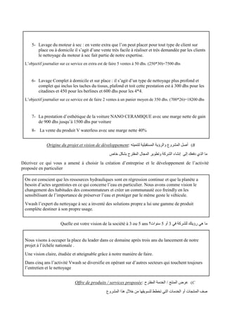 5- Lavage du moteur à sec : en vente extra que l’on peut placer pour tout type de client sur
place ou à domicile il s’agit d’une vente très facile à réaliser et très demandée par les clients
le nettoyage du moteur à sec fait partie de notre expertise.
L’objectif journalier sur ce service en extra est de faire 5 ventes à 50 dhs. (250*30)=7500 dhs
6- Lavage Complet à domicile et sur place : il s’agit d’un type de nettoyage plus profond et
complet qui inclus les taches du tissus, plafond et toit cette prestation est à 300 dhs pour les
citadines et 450 pour les berlines et 600 dhs pour les 4*4.
L’objectif journalier sur ce service est de faire 2 ventes à un panier moyen de 350 dhs. (700*26)=18200 dhs
7- La prestation d’esthétique de la voiture NANO CERAMIQUE avec une marge nette de gain
de 900 dhs jusqu’à 1500 dhs par voiture
8- La vente du produit V waterless avec une marge nette 40%
B
)
: ‫لتنميته‬ ‫المستقبلية‬ ‫والرؤية‬ ‫المشروع‬ ‫أصل‬
vision de développement
Origine du projet et
‫خاص‬ ‫بشكل‬ ‫المقترح‬ ‫المجال‬ ‫وتطوير‬ ‫الشركة‬ ‫إنشاء‬ ‫إلى‬ ‫دفعك‬ ‫الذي‬ ‫ما‬
Décrivez ce qui vous a amené à choisir la création d’entreprise et le développement de l’activité
proposée en particulier
On est conscient que les ressources hydrauliques sont en régression continue et que la planète a
besoin d’actes urgentistes en ce qui concerne l’eau en particulier. Nous avons comme vision le
changement des habitudes des consommateurs et créer un communauté eco freindly en les
sensibilisant de l’importance de préserver l’eau et protéger par le même geste le véhicule.
Vwash l’expert du nettoyage à sec a inventé des solutions propre a lui une gamme de produit
complète destiner à son propre usage.
‫في‬ ‫للشركة‬ ‫رؤيتك‬ ‫هي‬ ‫ما‬
3
‫أو‬
5
‫سنوات؟‬
Quelle est votre vision de la société à 3 ou 5 ans
Nous visons à occuper la place du leader dans ce domaine après trois ans du lancement de notre
projet à l’échèle nationale .
Une vision claire, étudiée et atteignable grâce à notre manière de faire.
Dans cinq ans l’activité Vwash se diversifie en opérant sur d’autres secteurs qui touchent toujours
l’entretien et le nettoyage
C
)
: ‫المقترح‬ ‫الخدمة‬ / ‫المنتج‬ ‫عرض‬
Offre de produits / services proposée
‫المشروع‬ ‫هذا‬ ‫خالل‬ ‫من‬ ‫لتسويقها‬ ‫تخطط‬ ‫التي‬ ‫الخدمات‬ ‫أو‬ ‫المنتجات‬ ‫ف‬ ِ
‫ص‬
 