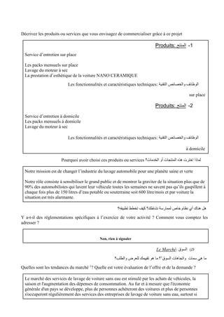 Décrivez les produits ou services que vous envisagez de commercialiser grâce à ce projet
1
-
: ‫المنتج‬
Produits
Service d’entretien sur place
Les packs mensuels sur place
Lavage du moteur à sec
La prestation d’esthétique de la voiture NANO CERAMIQUE
: ‫التقنية‬ ‫والخصائص‬ ‫الوظائف‬
Les fonctionnalités et caractéristiques techniques
sur place
2
-
: ‫المنتج‬
Produits
Service d’entretien à domicile
Les packs mensuels à domicile
Lavage du moteur à sec
: ‫التقنية‬ ‫والخصائص‬ ‫الوظائف‬
Les fonctionnalités et caractéristiques techniques
à domicile
‫الخدمات؟‬ ‫أو‬ ‫المنتجات‬ ‫هذه‬ ‫اخترت‬ ‫لماذا‬
Pourquoi avoir choisi ces produits ou services
Notre mission est de changer l’industrie du lavage automobile pour une planète saine et verte
Notre rôle consiste à sensibiliser le grand public et de montrer la graviter de la situation plus que de
90% des automobilistes qui lavent leur véhicule toutes les semaines ne savent pas qu’ils gaspillent à
chaque fois plus de 150 litres d’eau potable ou souterraine soit 600 litre/mois et par voiture la
situation est très alarmante.
‫تطبيقه؟‬ ‫تخطط‬ ‫كيف‬ ‫نشاطك؟‬ ‫لممارسة‬ ‫خاص‬ ‫نظام‬ ‫أي‬ ‫هناك‬ ‫هل‬
Y a-t-il des réglementations spécifiques à l’exercice de votre activité ? Comment vous comptez les
adresser ?
Non, rien à signaler
D
)
: ‫السوق‬
Le Marché
‫السوق‬ ‫واتجاهات‬ ‫سمات‬ ‫هي‬ ‫ما‬
1
‫والطلب؟‬ ‫للعرض‬ ‫تقييمك‬ ‫هو‬ ‫ما‬ ‫؟‬
Quelles sont les tendances du marché 1
? Quelle est votre évaluation de l’offre et de la demande ?
Le marché des services de lavage de voiture sans eau est stimulé par les achats de véhicules, la
saison et l'augmentation des dépenses de consommation. Au fur et à mesure que l'économie
générale d'un pays se développe, plus de personnes achèteront des voitures et plus de personnes
s'occuperont régulièrement des services des entreprises de lavage de voiture sans eau, surtout si
 