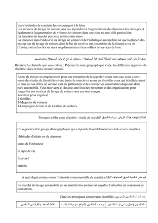 leurs habitudes de conduite les encouragent à le faire
Les services de lavage de voiture sans eau répondent à l'augmentation des dépenses des ménages et
également à l'augmentation du volume de voitures dans une zone ou une ville particulière.
La direction du marché peut être prédite sans stress
La tendance dans l'industrie du lavage de voiture et de l'esthétique automobile est que la plupart des
entreprises de lavage de voiture, dans le but de survivre aux retombées de la récente crise de
Corona, ont inclus des services supplémentaires à leurs offres de services de base
‫الجغرافية‬ ‫المنطقة‬ ‫حدد‬ :‫تستهدفهم‬ ‫الذين‬ ‫الزبائن‬ ‫ف‬ ِ
‫ص‬
‫وخصائصهم‬ ‫المستهدفة‬ ‫الزبائن‬ ‫شرائح‬ ‫ومختلف‬ ، ‫المستهدفة‬
Décrivez la clientèle que vous ciblez : Précisez la zone géographique visée, les différents segments de
clientèle visés et leurs caractéristiques
Avant de choisir un emplacement pour une entreprise de lavage de voiture sans eau, nous avons
mené des études de faisabilité et une étude de marché et avons pu identifier ceux qui bénéficieraient
le plus de nos offres de service sont les particuliers et les entreprises automobiles disposant d'un
parc automobile. Vous trouverez ci-dessous une liste des personnes et des organisations pour
lesquelles nos services de lavage de voiture sans eau sont conçus
1-secteur privé organisé
2-familles
3-Magasins de voitures
3-Compagnie de taxi et de location de voitures
‫لماذا‬
‫الزبائن‬ ‫هؤالء‬ ‫تستهدف‬
-
‫؟‬ ‫للسوق‬ ‫دراسة‬
Pourquoi cibler cette clientèle - étude de marché
Ce segment est le groupe démographique qui a répondu favorablement aux tests et aux enquêtes
Habitudes d'achats ou de dépenses
statut de l'utilisateur
le style de vie
État civil
intérêts
‫؟‬ ‫المستهدف‬ ‫السوق‬ ‫تنافسية‬ ‫مدى‬ ‫قيم‬
A quel degré estimez-vous l’intensité concurrentielle du marché ciblé
Le marché de lavage automobile est un marché très porteur est capable d’absorber un maximum de
concurrents
‫المنافسين‬ ‫أسماء‬ ‫حدد‬
: ‫الرئيسيين‬
Citez les principaux concurrents identifiés
‫غير‬ ‫نشاط‬ ‫أو‬ ‫رسمي‬ ‫(عمل‬ ‫المنافسون‬
، ‫المنتجات‬ ‫نوع‬ ، ‫(الموقع‬ ‫المنافسين‬ ‫وصف‬
‫المنافسين‬ ‫لدى‬ ‫والقوة‬ ‫الضعف‬ ‫نقاط‬
 