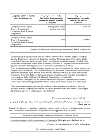 : )‫رسمي‬
Les concurrents entreprise
formelles ou activité
informelle
)‫ا‬ً‫ف‬‫معرو‬ ‫كان‬ ‫إذا‬ ‫المعامالت‬ ‫رقم‬
Description de concurrents
localisation, type de produits,
CA si connu
:
Les points faibles et points
forts des concurrents
Wash up
Parking moroccomall
parking anfa place
Lavage traditionnel à base
d’eau et de shampoing
Prestation à domicile moins
compétitives
Auto
saad
2mars
Lavage traditionnel à base
d’eau et de shampoing
Prestation à domicile moins
compétitives
‫التنافسية؟‬ ‫ميزتك‬ ‫تحدد‬ ‫كيف‬
Comment définiriez-vous votre avantage concurrentiel
Les services de lavage de voiture sans eau sont une entreprise facile à mettre en place. N'importe
qui peut démarrer une entreprise s'il dispose du capital de démarrage requis. Cela signifie que la
possibilité d'émergence d'une entreprise de services de lavage de voiture sans eau à l'endroit où se
trouve notre entreprise est élevée. Nous en sommes conscients et c'est pourquoi nous avons décidé
de créer un concept d'entreprise qui nous positionnera comme leader au Maroc.
Notre avantage concurrentiel est que nous sommes une entreprise de lavage de voiture sans eau bien
équipée avec de nombreuses offres de libre-échange qui peuvent facilement attirer les propriétaires
de voitures dans notre rayon d'action. Nous pouvons dire avec confiance que notre emplacement
commercial de services de lavage de voiture sans eau sera certainement considéré comme positif
pour nous (casa Sud)- Californie-Sidi Maarouf- Casanearshore- Grand Oulfa
Pour le moment, l'entreprise n’a pas de vrais concurrents qui peuvent égaler la qualité de notre
service client personnalisé pour répondre donner un maximum de satisfaction et de retour client
Enfin, tous nos employés seront bien pris en charge et leur programme de soins sera parmi les
meilleurs de notre catégorie dans l'industrie. Cela leur permettra d'être plus disposés à développer
des affaires avec nous et à atteindre nos buts et objectifs
E
)
: ‫الخارجية‬ ‫البيئة‬
L’environnement externe
‫العناصر‬ ‫تحديد‬
‫تأثير‬ ‫لها‬ ‫يكون‬ ‫أن‬ ‫يمكن‬ ‫والتي‬ ‫بسوقك‬ ‫المتعلقة‬ ‫والتكنولوجية‬ ‫والقانونية‬ ‫والثقافية‬ ‫واالجتماعية‬ ‫والسياسية‬ ‫االقتصادية‬
‫نشاطك‬ ‫تطوير‬ ‫على‬
Recensez les éléments économiques, politiques, sociaux culturels, légaux et technologiques qui sont
liés à votre marché et peuvent avoir un impact sur le développement de votre activité
Tous ces facteurs ci-dessus jouent favorablement à l’intérêt de Vwash
F
)
: ‫الشركة‬ ‫موقع‬ ‫تحديد‬ / ‫العمل‬ ‫استراتيجية‬
La stratégie commerciale/le positionnement de l’entreprise
‫اسعارك؟‬ ‫حددت‬ ‫كيف‬
Comment avez-vous défini vos tarifs
: ‫األسعار‬ ‫سياسات‬
Les politiques de prix
 