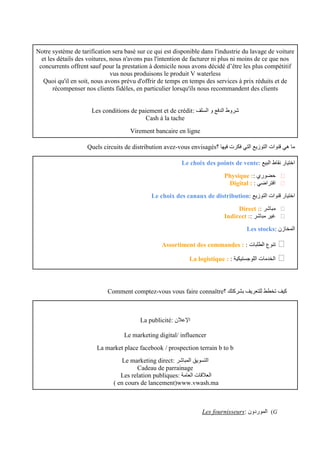 Notre système de tarification sera basé sur ce qui est disponible dans l'industrie du lavage de voiture
et les détails des voitures, nous n'avons pas l'intention de facturer ni plus ni moins de ce que nos
concurrents offrent sauf pour la prestation à domicile nous avons décidé d’être les plus compétitif
vus nous produisons le produit V waterless
Quoi qu'il en soit, nous avons prévu d'offrir de temps en temps des services à prix réduits et de
récompenser nos clients fidèles, en particulier lorsqu'ils nous recommandent des clients
: ‫السلف‬ ‫و‬ ‫الدفع‬ ‫شروط‬
Les conditions de paiement et de crédit
Cash à la tache
Virement bancaire en ligne
‫؟‬ ‫فيها‬ ‫فكرت‬ ‫التي‬ ‫التوزيع‬ ‫قنوات‬ ‫هي‬ ‫ما‬
Quels circuits de distribution avez-vous envisagés
: ‫البيع‬ ‫نقاط‬ ‫اختيار‬
Le choix des points de vente
❏
: ‫حضوري‬
Physique :
❏
: ‫افتراضي‬
Digital :
: ‫التوزيع‬ ‫قنوات‬ ‫اختيار‬
Le choix des canaux de distribution
❏
: ‫مباشر‬
Direct :
❏
: ‫مباشر‬ ‫غير‬
Indirect :
: ‫المخازن‬
Les stocks
❏
: ‫الطلبات‬ ‫تنوع‬
Assortiment des commandes :
❏
: ‫اللوجستيكية‬ ‫الخدمات‬
La logistique :
‫؟‬ ‫بشركتك‬ ‫للتعريف‬ ‫تخطط‬ ‫كيف‬
Comment comptez-vous vous faire connaître
: ‫اإلعالن‬
La publicité
Le marketing digital/ influencer
La market place facebook / prospection terrain b to b
‫التسويق‬
: ‫المباشر‬
Le marketing direct
Cadeau de parrainage
: ‫العامة‬ ‫العالقات‬
Les relation publiques
www.vwash.ma
( en cours de lancement)
G
)
: ‫الموردون‬
Les fournisseurs
 