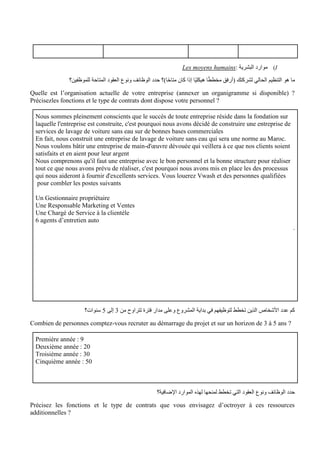 I
)
: ‫البشرية‬ ‫موارد‬
Les moyens humains
‫للموظفين؟‬ ‫المتاحة‬ ‫العقود‬ ‫ونوع‬ ‫الوظائف‬ ‫حدد‬ ‫ا)؟‬ً‫ح‬‫متا‬ ‫كان‬ ‫إذا‬ ‫ًا‬‫ي‬‫هيكل‬ ‫ا‬ً‫ط‬‫مخط‬ ‫(أرفق‬ ‫لشركتك‬ ‫الحالي‬ ‫التنظيم‬ ‫هو‬ ‫ما‬
Quelle est l’organisation actuelle de votre entreprise (annexer un organigramme si disponible) ?
Précisezles fonctions et le type de contrats dont dispose votre personnel ?
Nous sommes pleinement conscients que le succès de toute entreprise réside dans la fondation sur
laquelle l'entreprise est construite, c'est pourquoi nous avons décidé de construire une entreprise de
services de lavage de voiture sans eau sur de bonnes bases commerciales
En fait, nous construit une entreprise de lavage de voiture sans eau qui sera une norme au Maroc.
Nous voulons bâtir une entreprise de main-d'œuvre dévouée qui veillera à ce que nos clients soient
satisfaits et en aient pour leur argent
Nous comprenons qu'il faut une entreprise avec le bon personnel et la bonne structure pour réaliser
tout ce que nous avons prévu de réaliser, c'est pourquoi nous avons mis en place les des processus
qui nous aideront à fournir d'excellents services. Vous louerez Vwash et des personnes qualifiées
pour combler les postes suivants
Un Gestionnaire propriétaire
Une Responsable Marketing et Ventes
Une Chargé de Service à la clientèle
6 agents d’entretien auto
.
‫من‬ ‫تتراوح‬ ‫فترة‬ ‫مدار‬ ‫وعلى‬ ‫المشروع‬ ‫بداية‬ ‫في‬ ‫لتوظيفهم‬ ‫تخطط‬ ‫الذين‬ ‫األشخاص‬ ‫عدد‬ ‫كم‬
3
‫إلى‬
5
‫سنوات؟‬
Combien de personnes comptez-vous recruter au démarrage du projet et sur un horizon de 3 à 5 ans ?
Première année : 9
Deuxième année : 20
Troisième année : 30
Cinquième année : 50
‫اإلضافية؟‬ ‫الموارد‬ ‫لهذه‬ ‫لمنحها‬ ‫تخطط‬ ‫التي‬ ‫العقود‬ ‫ونوع‬ ‫الوظائف‬ ‫حدد‬
Précisez les fonctions et le type de contrats que vous envisagez d’octroyer à ces ressources
additionnelles ?
 