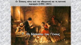 7. Οι δάσκαλοι του Γένους
Οι Έλληνες κάτω από την οθωμανική και τη λατινική
κυριαρχία (1453-1821)
 