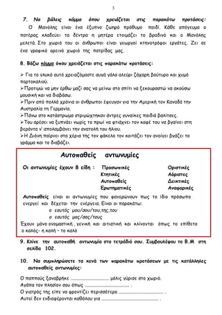 3
7. Να βάλεις κόμμα όπου χρειάζεται στις παρακάτω προτάσεις:
Ο Μανόλης είναι ένα έξυπνο ζωηρό πρόθυμο παιδί. Κάθε απόγευμα ο
πατέρας κλαδεύει τα δέντρα η μητέρα ετοιμάζει το βραδινό και ο Μανόλης
μελετά. Στο χωριό του οι άνθρωποι είναι γεωργοί κτηνοτρόφοι εργάτες. Ζει σε
ένα γραφικό ορεινό χωριό της πατρίδας μας.
8. Βάζω κόμμα όπου χρειάζεται στις παρακάτω προτάσεις:
 Για το γλυκό αυτό χρειαζόμαστε αυγά γάλα αλεύρι ζάχαρη βούτυρο και χυμό
πορτοκαλιού.
Προτιμώ να μην έρθω μαζί σας να μείνω στο σπίτι να ξεκουραστώ να ακούσω
μουσική και να διαβάσω.
Πριν από πολλά χρόνια οι άνθρωποι έφευγαν για την Αμερική τον Καναδά την
Αυστραλία τη Γερμανία.
Πάνω στο κατάστρωμα στριμώχτηκαν άντρες γυναίκες παιδιά βαλίτσες.
Του αρέσει να ξυπνάει νωρίς το πρωί να φτιάχνει τον καφέ του να βγαίνει στη
βεράντα ν’ απολαμβάνει την ανατολή του ήλιου.
Η Διόνη παίρνει στα χέρια της τον φάκελο τον κοιτάζει τον ανοίγει βγάζει το
γράμμα και το διαβάζει.
Αυτοπαθείς αντωνυμίες
Οι αντωνυμίες έχουν 8 είδη : Προσωπικές Οριστικές
Κτητικές Αόριστες
Αυτοπαθείς Δεικτικές
Ερωτηματικές Αναφορικές
Αυτοπαθείς είναι οι αντωνυμίες που φανερώνουν πως το ίδιο πρόσωπο
ενεργεί και δέχεται την ενέργεια. Είναι οι παρακάτω:
ο εαυτός μου/σου/του,της,του
ο εαυτός μας/σας/τους
Έχουν μόνο ονομαστική , γενική και αιτιατική και κλίνονται όπως το επίθετο
ο καλός- η καλή – το καλό
9. Κλίνε την αυτοπαθή αντωνυμία στο τετράδιό σου. Συμβουλέψου το Β.Μ στη
σελίδα 102.
10. Να συμπληρώσετε τα κενά των παρακάτω προτάσεων με τις κατάλληλες
αυτοπαθείς αντωνυμίες:
Ο παππούς ξαναβρήκε ................................ μόλις γύρισε στο χωριό.
Αγάπα τον πλησίον σου όπως ..................................... .
Ο γιατρός της είπε να φροντίζει περισσότερο ..................................... .
Αυτοί δεν ενδιαφέρονται καθόλου για ............................................... .
 