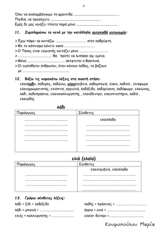 4
Όλοι να αναλαμβάνουμε τη φροντίδα ................................................. ,
Παιδιά, να προσέχετε ....................................................... .
Εμάς δε μας νοιάζει τίποτα παρά μόνο .............................................. .
11. Συμπληρώνω τα κενά με την κατάλληλη αυτοπαθή αντωνυμία:
Έχω πάψει να κοιτάζω ……………………….………. στον καθρέφτη.
Με το κάπνισμα κάνετε κακό …………………..…………..
Ο Τάσος είναι εγωιστής κοιτάζει μόνο ………………………………
……………………….………….. θα ΄πρέπε να λυπάσαι όχι εμένα.
Μόνο ………………………………………. σκέφτεται η Βασιλική.
Οι ευαίσθητοι άνθρωποι, όταν κάνουν λάθος, τα βάζουν
με ……………………………………….………..
12. Βάζω τις παρακάτω λέξεις στη σωστή στήλη:
ελαιόλαδο, λαδερός, λαδώνω, ελαιοτριβείο, λαδομπογιά, έλαιο, λαδικό , ελιόψωμο
ελαιοχρωματιστής, ελιόπιτα, αγριελιά, λαδόξιδο, λαδορίγανη, λαδόψωμο, ελαιώνας,
λαδί, λαδοπράσινο, ελαιοκαλλιεργητής , ελαιόδεντρο, ελαιοπιεστήριο, λαδιά ,
ελαιώδης
λάδι
Παράγωγες Σύνθετες
………………………………….............
……………………………………………..
……………………………………………..
……………………………………………..
……………………………………………..
ελαιόλαδο
………………………………………………
……………………………………………...
……………………………………………….
……………………………………………….
………………………………………………
ελιά (ελαία)
Παράγωγες Σύνθετες
………………………….…………………
……………………….…………………..
……………………………………………
ελαιοτριβείο, ελαιόλαδο
……………………………………………………..…
…………………………………………………………
……………………………………………………….…
………………………………………………………….
13. Γράφω σύνθετες λέξεις:
λάδι + ξίδι = λαδόξιδο λαδής + πράσινος = ………………………………..
λάδι + μπογιά = …………………………………… άγρια + ελιά = ………………………………………..
ελιές + καλλιεργητής = ……………………… ελαία+ δέντρο =…………………………………….
 
