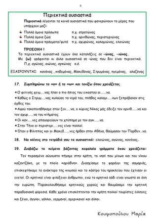 6
Περιεκτικά ουσιαστικά
Περιεκτικά λέγονται τα κοινά ουσιαστικά που φανερώνουν το μέρος που
υπάρχουν μαζί:
Πολλά όμοια πρόσωπα π.χ. στρατώνας
Πολλά όμοια ζώα π.χ. ορνιθώνας, περιστεριώνας
Πολλά όμοια πράγματα/φυτά π.χ. αχυρώνας, καλαμιώνας, ελαιώνας
ΠΡΟΣΟΧΗ !
Τα περιεκτικά ουσιαστικά έχουν όλα καταλήξεις σε -ώνας, -ιώνας.
Με (ω) γράφονται κι άλλα ουσιαστικά σε -ώνας που δεν είναι περιεκτικά.
Π.χ. αγώνας, αιώνας, αγκώνας κ.ά.
ΕΞΑΙΡΟΥΝΤΑΙ: κανόνας , κηδεμόνας, Μακεδόνας, Στρυμόνας, ηγεμόνας, αλαζόνας
17. Συμπληρώνω το «ο» ή το «ω» και τονίζω όπου χρειάζεται:
Ο φετινός χειμ..…νας ήταν ο πιο ήπιος του εικοστού αι…….να.
Καθώς ο Στρυμ…..νας κυλούσε τα νερά του, πλήθος καλαμι……νων ξεπρόβαλαν στις
όχθες του.
Αφού τακοποιηθήκαμε στον ξεν……να, ο κύριος Νίκος μάς έδειξε τον ορνιθ…….να και
τον αχυρ…….να του κτήματος.
Οι καν……νες απαγορεύουν το χτύπημα με τον αγκ…….να.
Στην Τήνο οι περιστερι……νες είναι πολλοί.
Όταν ο Φίλιππος και οι Μακεδ…….νες ήρθαν στην Αθήνα, θαύμασαν τον Παρθεν…να.
18. Να κλίνεις στο τετράδιό σου τα ουσιαστικά: ελαιώνας, αγώνας, κανόνας.
19. Διαβάζω το κείμενο βάζοντας κεφαλαία γράμματα όπου χρειάζεται:
Τον περασμένο αύγουστο πήγαμε στην κρήτη, το νησί που μίνωα και του νίκου
καζαντζάκη, με το πλοίο «αριάδνη». Διασχίσαμε το φαράγγι της σαμαριάς,
επισκεφτήκαμε το ανάκτορο της κνωσού και το κάστρο του ηρακλείου που έχτισαν οι
ενετοί. Οι κρητικοί είναι φιλόξενοι άνθρωποι, ενώ το κρητικό λάδι είναι γνωστό σε όλη
την ευρώπη. Παρακολουθήσαμε κρητικούς χορούς και θαυμάσαμε την κρητική
παραδοσιακή φορεσιά. Κάθε χρόνο επισκέπτονται την κρήτη πολλοί τουρίστες έλληνες
και ξένοι, άγγλοι, γάλλοι, γερμανοί, αμερικανοί και άλλοι.
 