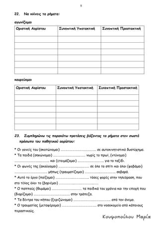 8
22. Να κλίνεις τα ρήματα:
αγωνίζομαι
κουρεύομαι
23. Συμπληρώνω τις παρακάτω προτάσεις βάζοντας τα ρήματα στον σωστό
πρόσωπο του παθητικού αορίστου:
* Οι γονείς του (σκοτώνομαι) ………………………….………….. σε αυτοκινητιστικό δυστύχημα.
* Τα παιδιά (σηκώνομαι) ……………………….….……… νωρίς το πρωί, (ντύνομαι)
…………………………...……….. και (ετοιμάζομαι) …………………….…….. για το ταξίδι.
* Οι φωνές της (ακούγομαι) …………………….…..……… σε όλο το σπίτι και όλοι (φοβάμαι)
…………………………………… μήπως (τραυματίζομαι) ………………..………………. σοβαρά.
* Αυτό το έργο (παίζομαι) …………………..………..…….. τόσες φορές στην τηλεόραση, που
στο τέλος όλοι το (βαριέμαι) ………………..…….……………..……
* Ο παππούς (θυμάμαι) ……………………….………. τα παιδικά του χρόνια και την εποχή που
(διορίζομαι) ………………………………………. στην τράπεζα.
* Τα δέντρα του κήπου (ξεριζώνομαι) ……………………..……….……….. από τον άνεμο.
* Ο τραυματίας (μεταφέρομαι) …………………………………….. στο νοσοκομείο από κάποιους
περαστικούς.
Οριστική Αορίστου Συνοπτική Υποτακτική Συνοπτική Προστακτική
Οριστική Αορίστου Συνοπτική Υποτακτική Συνοπτική Προστακτική
 