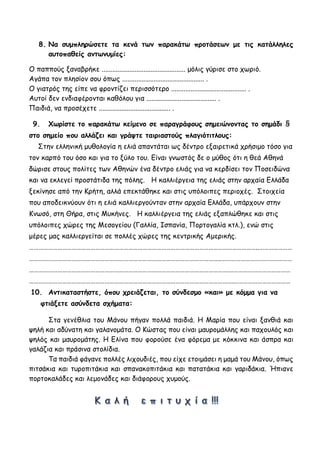 8. Να συμπληρώσετε τα κενά των παρακάτω προτάσεων με τις κατάλληλες
αυτοπαθείς αντωνυμίες:
Ο παππούς ξαναβρήκε ................................................ μόλις γύρισε στο χωριό.
Αγάπα τον πλησίον σου όπως ............................................... .
Ο γιατρός της είπε να φροντίζει περισσότερο ........................................... .
Αυτοί δεν ενδιαφέρονται καθόλου για ........................................ .
Παιδιά, να προσέχετε ......................................... .
9. Χωρίστε το παρακάτω κείμενο σε παραγράφους σημειώνοντας το σημάδι §
στο σημείο που αλλάζει και γράψτε ταιριαστούς πλαγιότιτλους:
Στην ελληνική μυθολογία η ελιά απαντάται ως δέντρο εξαιρετικά χρήσιμο τόσο για
τον καρπό του όσο και για το ξύλο του. Είναι γνωστός δε ο μύθος ότι η θεά Αθηνά
δώρισε στους πολίτες των Αθηνών ένα δέντρο ελιάς για να κερδίσει τον Ποσειδώνα
και να εκλεγεί προστάτιδα της πόλης. Η καλλιέργεια της ελιάς στην αρχαία Ελλάδα
ξεκίνησε από την Κρήτη, αλλά επεκτάθηκε και στις υπόλοιπες περιοχές. Στοιχεία
που αποδεικνύουν ότι η ελιά καλλιεργούνταν στην αρχαία Ελλάδα, υπάρχουν στην
Κνωσό, στη Θήρα, στις Μυκήνες. Η καλλιέργεια της ελιάς εξαπλώθηκε και στις
υπόλοιπες χώρες της Μεσογείου (Γαλλία, Ισπανία, Πορτογαλία κτλ.), ενώ στις
μέρες μας καλλιεργείται σε πολλές χώρες της κεντρικής Αμερικής.
………………………………………………………………………………………………………………………………..…………………
…………………………………………………………………………………………………………..………………………………………
……………………………………………………………………………………………………………….…………………………………
………………………………………………………………………………………………………………….………………………………
10. Αντικαταστήστε, όπου χρειάζεται, το σύνδεσμο «και» με κόμμα για να
φτιάξετε ασύνδετα σχήματα:
Στα γενέθλια του Μάνου πήγαν πολλά παιδιά. Η Μαρία που είναι ξανθιά και
ψηλή και αδύνατη και γαλανομάτα. Ο Κώστας που είναι μαυρομάλλης και παχουλός και
ψηλός και μαυρομάτης. Η Ελίνα που φορούσε ένα φόρεμα με κόκκινα και άσπρα και
γαλάζια και πράσινα στολίδια.
Τα παιδιά φάγανε πολλές λιχουδιές, που είχε ετοιμάσει η μαμά του Μάνου, όπως
πιτσάκια και τυροπιτάκια και σπανακοπιτάκια και πατατάκια και γαριδάκια. Ήπιανε
πορτοκαλάδες και λεμονάδες και διάφορους χυμούς.
 