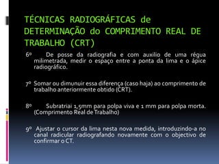 TÉCNICAS RADIOGRÁFICAS de
DETERMINAÇÃO do COMPRIMENTO REAL DE
TRABALHO (CRT)
6º De posse da radiografia e com auxilio de uma régua
milimetrada, medir o espaço entre a ponta da lima e o ápice
radiográfico.
7º Somar ou dimunuir essa diferença (caso haja) ao comprimento de
trabalho anteriormente obtido (CRT).
8º Subratriai 1,5mm para polpa viva e 1 mm para polpa morta.
(Comprimento Real deTrabalho)
9º Ajustar o cursor da lima nesta nova medida, introduzindo-a no
canal radicular radiografando novamente com o objectivo de
confirmar o CT.
 
