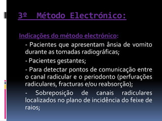 3º Método Electrónico:
Indicações do método electrónico:
- Pacientes que apresentam ânsia de vomito
durante as tomadas radiográficas;
- Pacientes gestantes;
- Para detectar pontos de comunicação entre
o canal radicular e o periodonto (perfurações
radiculares, fracturas e/ou reabsorção);
- Sobreposição de canais radiculares
localizados no plano de incidência do feixe de
raios;
 