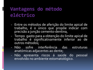 Vantagens do método
eléctrico
- Entre os métodos de aferição do limite apical de
trabalho, é o único que propõe indicar com
precisão a junção cemento-dentina,
- Tempo gasto para a obtenção do limite apical de
trabalho é significativamente inferior ao de
outros métodos;
- Não sofre interferência das estruturas
anatómicas adjacentes ao dente;
- Não apresenta riscos á saúde do pessoal
envolvido no ambiente estomatológico.
 