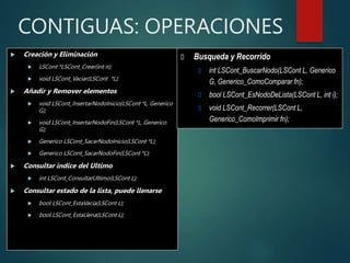 CONTIGUAS: OPERACIONES
 Creación y Eliminación
 LSCont *LSCont_Crear(int n);
 void LSCont_Vaciar(LSCont *L);
 Añadir y Remover elementos
 void LSCont_InsertarNodoInicio(LSCont *L, Generico
G);
 void LSCont_InsertarNodoFin(LSCont *L, Generico
G);
 Generico LSCont_SacarNodoInicio(LSCont *L);
 Generico LSCont_SacarNodoFin(LSCont *L);
 Consultar indice del Ultimo
 int LSCont_ConsultarUltimo(LSCont L);
 Consultar estado de la lista, puede llenarse
 bool LSCont_EstaVacia(LSCont L);
 bool LSCont_EstaLlena(LSCont L);
 Busqueda y Recorrido
 int LSCont_BuscarNodo(LSCont L, Generico
G, Generico_ComoComparar fn);
 bool LSCont_EsNodoDeLista(LSCont L, int i);
 void LSCont_Recorrer(LSCont L,
Generico_ComoImprimir fn);
 