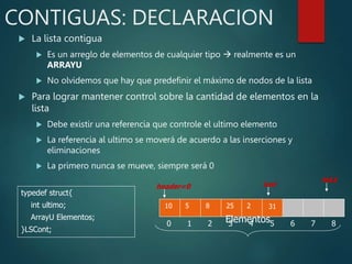 CONTIGUAS: DECLARACION
 La lista contigua
 Es un arreglo de elementos de cualquier tipo  realmente es un
ARRAYU
 No olvidemos que hay que predefinir el máximo de nodos de la lista
 Para lograr mantener control sobre la cantidad de elementos en la
lista
 Debe existir una referencia que controle el ultimo elemento
 La referencia al ultimo se moverá de acuerdo a las inserciones y
eliminaciones
 La primero nunca se mueve, siempre será 0
typedef struct{
int ultimo;
ArrayU Elementos;
}LSCont;
10
0
5
1
8
2
25
3
2
4 5 6 7 8
31
header=0
MAX
Elementos
last
 