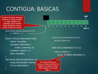 CONTIGUA: BASICAS
void LSCont_VaciarLista(LSCont *L){
L->ultimo = -1;
}
LSCont *LSCont_CrearLista(int max){
LSCont *nuevalista;
nuevalista->Elementos =
ArrayU_Crear(max, 0);
nuevalista->ultimo = -1;
return nuevalista;
}
void LSCont_EliminarLista(LSCont *L){
ArrayU_Eliminar(&(L->Elementos));
LSCont_VaciarLista(L);
}
bool LSCont_EstaVacia(LSCont L){
return(L.ultimo<0);
}
bool LSCont_EstaLlena(LSCont L){
return (L.ultimo ==
ArrayU_Tamanio(L.Elementol)-1);
}
0 1 2 3 4 5 6 7 8 9
last
El índice del último elemento
debe ser un índice inválido,
un valor negativo. No
importara que el arreglo
tenga elementos pues no
serán tomados en cuenta.
-1 0 1 2 3 4 5 6 7 8 9
last
MAX-1
Si la lista está llena es
porque el índice del último ha
llegado al verdadero último
índice posible en el arreglo:
MAX -1
 