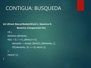 CONTIGUA: BUSQUEDA
int LSCont_BuscarNodo(LSCont L, Generico G,
Generico_Comparacion fn){
int i;
Generico elemento;
for(i = 0; i <=L.ultimo;i++){
elemento = ArrayU_ElemC(L.Elementos, i);
if(f(elemento, G) == 0) return (i)
}
return(-1);
}
 