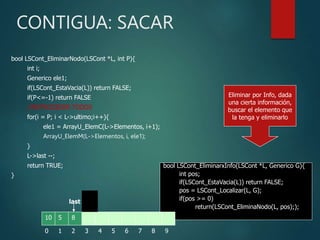 CONTIGUA: SACAR
bool LSCont_EliminarNodo(LSCont *L, int P){
int i;
Generico ele1;
if(LSCont_EstaVacia(L)) return FALSE;
if(P<=-1) return FALSE
//RETROCEDER TODOS
for(i = P; i < L->ultimo;i++){
ele1 = ArrayU_ElemC(L->Elementos, i+1);
ArrayU_ElemM(L->Elementos, i, ele1);
}
L->last --;
return TRUE;
}
bool LSCont_EliminarxInfo(LSCont *L, Generico G){
int pos;
if(LSCont_EstaVacia(L)) return FALSE;
pos = LSCont_Localizar(L, G);
if(pos >= 0)
return(LSCont_EliminaNodo(L, pos););
}
4 5 6 7 8 9
0 1 2
8
3
5
1
10
0 1 2
8
3
8
5
10
3 4 5 6 7 8
last
last
Eliminar por Info, dada
una cierta información,
buscar el elemento que
la tenga y eliminarlo
 