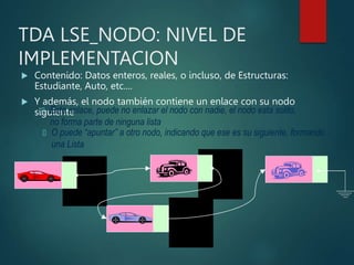 TDA LSE_NODO: NIVEL DE
IMPLEMENTACION
 Contenido: Datos enteros, reales, o incluso, de Estructuras:
Estudiante, Auto, etc....
 Y además, el nodo también contiene un enlace con su nodo
siguiente
 Este enlace, puede no enlazar el nodo con nadie, el nodo esta solito,
no forma parte de ninguna lista
 O puede “apuntar” a otro nodo, indicando que ese es su siguiente, formando
una Lista
 