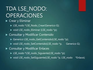 TDA LSE_NODO:
OPERACIONES
 Crear y Eliminar
 LSE_nodo *LSE_Nodo_Crear(Generico G);
 void LSE_nodo_Eliminar (LSE_nodo *p);
 Consultar y Modificar Contenido
 Generico LSE_nodo_GetContenido(LSE_nodo *p);
 void LSE_nodo_SetContenido(LSE_nodo *p, Generico G);
 Consultar y Modificar Enlaces
 LSE_nodo *LSE_nodo_Siguiente(LSE_nodo *p);
 void LSE_nodo_SetSiguiente(LSE_nodo *p, LSE_nodo *Enlace);
 
