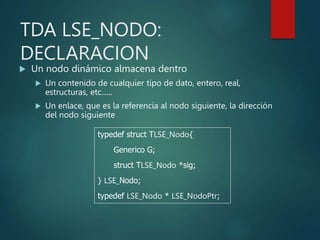 TDA LSE_NODO:
DECLARACION
 Un nodo dinámico almacena dentro
 Un contenido de cualquier tipo de dato, entero, real,
estructuras, etc......
 Un enlace, que es la referencia al nodo siguiente, la dirección
del nodo siguiente
typedef struct TLSE_Nodo{
Generico G;
struct TLSE_Nodo *sig;
} LSE_Nodo;
typedef LSE_Nodo * LSE_NodoPtr;
 