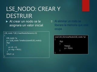 LSE_NODO: CREAR Y
DESTRUIR
 Al crear un nodo se le
asignara un valor inicial
 Al eliminar un nodo se
liberara la memoria que este
ocupa
LSE_nodo *LSE_CrearNodo(Generico G)
{
LSE_nodo *p;
p = (LSE_nodo *)malloc(sizeof(LSE_nodo));
if(p)
{
p->G = G;
p->sig = NULL;
}
return p;
}
void LSE_EliminarNodo(LSE_nodo *p)
{
if(p)
{
free(p);
p = NULL;
}
}
 