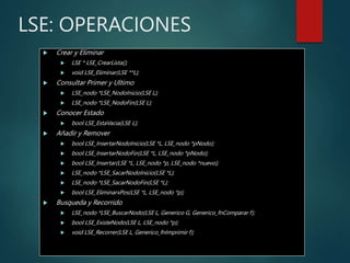LSE: OPERACIONES
 Crear y Eliminar
 LSE * LSE_CrearLista();
 void LSE_Eliminar(LSE **L);
 Consultar Primer y Ultimo
 LSE_nodo *LSE_NodoInicio(LSE L);
 LSE_nodo *LSE_NodoFin(LSE L);
 Conocer Estado
 bool LSE_EstaVacia(LSE L);
 Añadir y Remover
 bool LSE_InsertarNodoInicio(LSE *L, LSE_nodo *pNodo);
 bool LSE_InsertarNodoFin(LSE *L, LSE_nodo *pNodo);
 bool LSE_Insertar(LSE *L, LSE_nodo *p, LSE_nodo *nuevo);
 LSE_nodo *LSE_SacarNodoInicio(LSE *L);
 LSE_nodo *LSE_SacarNodoFin(LSE *L);
 bool LSE_EliminarxPos(LSE *L, LSE_nodo *p);
 Busqueda y Recorrido
 LSE_nodo *LSE_BuscarNodo(LSE L, Generico G, Generico_fnComparar f);
 bool LSE_ExisteNodo(LSE L, LSE_nodo *p);
 void LSE_Recorrer(LSE L, Generico_fnImprimir f);
 