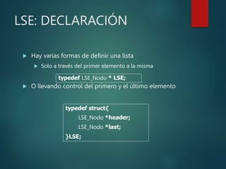 LSE: DECLARACIÓN
 Hay varias formas de definir una lista
 Solo a través del primer elemento a la misma
 O llevando control del primero y el último elemento
typedef struct{
LSE_Nodo *header;
LSE_Nodo *last;
}LSE;
typedef LSE_Nodo * LSE;
 