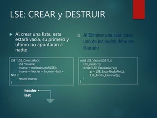 LSE: CREAR y DESTRUIR
 Al crear una lista, esta
estará vacía, su primero y
ultimo no apuntaran a
nadie
 Al Eliminar una lista, cada
uno de los nodos debe ser
liberado
void LSE_Vaciar(LSE *L){
LSE_nodo *p;
while(!LSE_EstaVacia(*L)){
p = LSE_SacarNodoFin(L);
LSE_Nodo_Eliminar(p);
}
}
LSE *LSE_CrearLista(){
LSE *lnueva;
lnueva = malloc(sizeof(LSE));
lnueva->header = lnueva->last =
NULL;
return lnueva;
}
header
last
 
