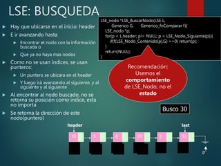 LSE: BUSQUEDA
 Hay que ubicarse en el inicio: header
 E ir avanzando hasta
 Encontrar el nodo con la información
buscada o
 Que ya no haya mas nodos
 Como no se usan índices, se usan
punteros:
 Un puntero se ubicara en el header
 Y luego irá avanzando al siguiente, y al
siguiente y al siguiente
 Al encontrar al nodo buscado, no se
retorna su posición como índice, esta
no importa
 Se retorna la dirección de este
nodo(puntero)
LSE_nodo *LSE_BuscarNodo(LSE L,
Generico G, Generico_fnComparar f){
LSE_nodo *p;
for(p = L.header; p!= NULL; p = LSE_Nodo_Siguiente(p)){
if(f(LSE_Nodo_Contenido(p),G) ==0) return(p);
}
return(NULL);
}
10 5 8 2 31
25
last
header
Busco 25
p p p p
p
Busco 30
p p p p p
p
Recomendación:
Usemos el
comportamiento
de LSE_Nodo, no el
estado
 