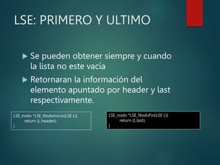 LSE: PRIMERO Y ULTIMO
 Se pueden obtener siempre y cuando
la lista no este vacía
 Retornaran la información del
elemento apuntado por header y last
respectivamente.
LSE_nodo *LSE_NodoInicio(LSE L){
return (L.header);
}
LSE_nodo *LSE_NodoFin(LSE L){
return (L.last);
}
 