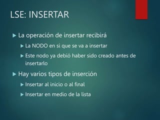 LSE: INSERTAR
 La operación de insertar recibirá
 La NODO en si que se va a insertar
 Este nodo ya debió haber sido creado antes de
insertarlo
 Hay varios tipos de inserción
 Insertar al inicio o al final
 Insertar en medio de la lista
 