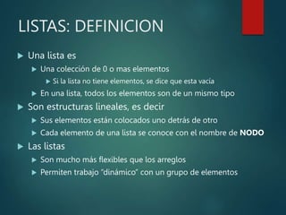 LISTAS: DEFINICION
 Una lista es
 Una colección de 0 o mas elementos
 Si la lista no tiene elementos, se dice que esta vacía
 En una lista, todos los elementos son de un mismo tipo
 Son estructuras lineales, es decir
 Sus elementos están colocados uno detrás de otro
 Cada elemento de una lista se conoce con el nombre de NODO
 Las listas
 Son mucho más flexibles que los arreglos
 Permiten trabajo “dinámico” con un grupo de elementos
 