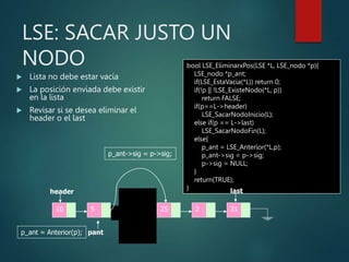 LSE: SACAR JUSTO UN
NODO
 Lista no debe estar vacía
 La posición enviada debe existir
en la lista
 Revisar si se desea eliminar el
header o el last
bool LSE_EliminarxPos(LSE *L, LSE_nodo *p){
LSE_nodo *p_ant;
if(LSE_EstaVacia(*L)) return 0;
if(!p || !LSE_ExisteNodo(*L, p))
return FALSE;
if(p==L->header)
LSE_SacarNodoInicio(L);
else if(p == L->last)
LSE_SacarNodoFin(L);
else{
p_ant = LSE_Anterior(*L,p);
p_ant->sig = p->sig;
p->sig = NULL;
}
return(TRUE);
}
10 5 8 2 31
25
header last
p
pant
p_ant = Anterior(p);
p_ant->sig = p->sig;
free(p);
 